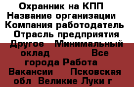 Охранник на КПП › Название организации ­ Компания-работодатель › Отрасль предприятия ­ Другое › Минимальный оклад ­ 38 000 - Все города Работа » Вакансии   . Псковская обл.,Великие Луки г.